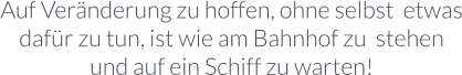 Auf Veränderung zu hoffen, ohne selbst  etwas dafür zu tun, ist wie am Bahnhof zu  stehen und auf ein Schiff zu warten!