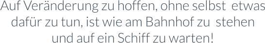 Auf Veränderung zu hoffen, ohne selbst  etwas dafür zu tun, ist wie am Bahnhof zu  stehen und auf ein Schiff zu warten!